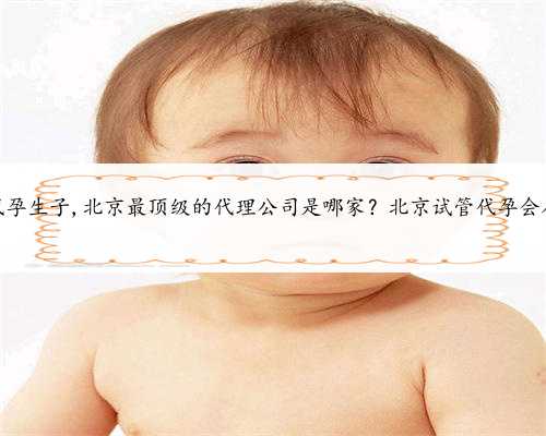 北京帮人代孕生子,北京最顶级的代理公司是哪家？北京试管代孕会在哪里做？